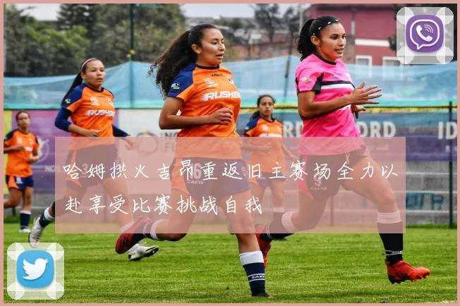哈姆拱火吉昂重返旧主赛场全力以赴享受比赛挑战自我